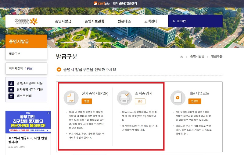 Hello, this is Dongguk University Student CS Center.     Here is a guide on how to use the Internet Certification Issuance Center. Please follow the procedure below to issue the certificate.     Before you get the certificate, you need to know your Udrims ID and password.     If there is a problem while getting issued, please send an e-mail to cscenter@dongguk.edu .     --------------------------------------------------------------------------------                    ※인터넷 증명발급센터 이용방법(How to use Internet Site)※     STEP1. 동국대학교 인터넷 증명발급 사이트( http://dongguk.certpia.com/) 에 접속             Follow the link for Certificate     STEP2. 로그인            Log-in           STEP3. 유드림스 아이디/비밀번호 로그인이나 비회원 로그인 사용             Please log-in by using U-drims ID/PASSWORD  증명서는 인터넷증명발급사이트에서 본인의 유드림스 아이디/비밀번호로 로그인해야 출력이 가능합니다. 유드림스 아이디는 학번10자리입니다. 학번을 잊어버리신 경우, 로그인 박스 아래쪽에 있는 학번조회를 사용하시어 학번을 찾으시길 바랍니다.   유드림스 비밀번호를 잊어버리신 경우, 정보처에 직접 연락하시어 비밀번호를 변경하신 후 로그인 하셔야 합니다. 정보처: 02-2260-8877  국내에 거주하시는 내국인의 경우, 본인명의의 국내 휴대폰을 사용하시어 비회원 로그인 사용도 가능합니다.  ※정보처에서는 학번을 찾아드리지 않으니 꼭 학번조회 링크를 사용하시어 학번조회를 하시길 바랍니다.  You have to log in INTERNET CERTIFICATE SITE. You have to log in by using your U-drims ID/PASSWORD. If you forget your U-drims ID/PASSWORD, You have to contact IT team  ☎IT team cantact: -82-2-2260-8877 (No e-mail. only phone call possible)      ※학번조회가 필요하신 경우, 아래의 그림을 참고하시어 학번 조회를 진행하시길 바랍니다.  로그인 박스 아래에 있는 파란색으로 표기되어 있는 학번조회를 이용 바랍니다.            STEP4. 증명서 발급            Choose 증명서발급 for certificate      STEP5. 발급구분 선택 : 원하는 증명서 형태에 따라 발급구분 선택            Choose what forms of certificate you want         PDF로 발급받으실 경우, PDF 파일 자체가 원본이라 출력 시에는 사본이 되니 이 점 유의하시길 바랍니다.  Choose what forms of certificate you want. In case of PDF, PDF files are genuine. If you print out your PDF Certificate, print-out paper is copy.         STEP6. 증명서선택 : 원하는 증명서 선택            Choose what kinds of certificate you need to get  ※증명서 목록에 없는 증명서는 현재 발급이 불가능한 증명서이오니 참고 부탁드립니다.      STEP7. 증명서 선택사항 선택 후 저장 버튼            Choose ceritificate options and click 저장 buttons      STEP8. 증명서선택사항 확인 후 다음 버튼            Please check your choice is right. If everything is okay, please click 다음 buttons      STEP9. 결제             PAYMENT         ※결제 단계에서 발생하는 문제는 증명서 발급 사이트 관리업체인 아이앤텍으로 연락하셔야 합니다. ☎아이앤텍 고객센터 1544-4536                 증명서는 본인이 직접 신청하시어 출력하여야 합니다. 학교에서 대리 출력을 원하는 경우, 본인이 직접 오거나 대리인이 위임장을 가지고 방문하여야지만 출력이 가능합니다.  위임장은 학교에서 전달해드리는 양식만 인정이 되오니, 위임장 양식을 원하실 경우에는 학생CS센터로 연락 부탁드립니다. ☎학생CS센터: 02-2260-8664(평일오전9~오후5시 점심시간12~1시)  You have to apply for the certificate yourself and print it out. If the school wants to print it out by proxy, it can only be printed when you comes or your friends visits with a power of attorney.  If you want a power of attorney, we can send you it by e-mail. Only the power of attorney we give you is permitted.