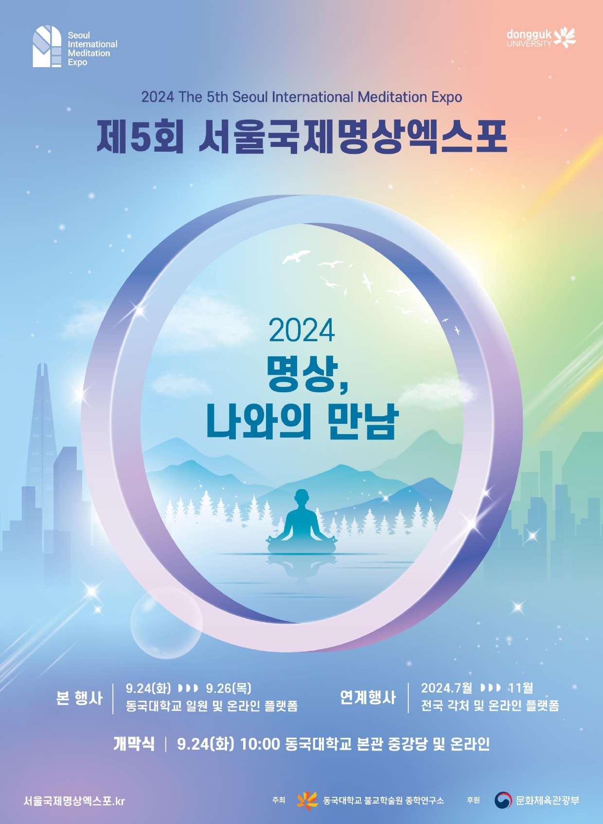 행사개요   ▪ 행사명: 제5회 서울국제명상엑스포 「2024 명상, 나와의 만남」 ▪ 주요 프로그램: 명상 콘퍼런스, 명상 체험부스, 선 명상 콘서트 등 ▪ 행사일정  - 개막식/명상 체험 부스 오프닝 공연 : 2024.9.24.(화)  - 명상 콘퍼런스: 2024.9.24.(화)-25.(수)  - 명상 체험부스: 2024.9.24.(화)-25.(수)  - 선 명상 콘서트: 2024.9.26.(목)  - 명상 체험프로그램: 2024.7.~12.(프로그램별 상이) ▪ 행사장소  - 개막식/콘퍼런스/체험부스: 동국대 서울캠퍼스  - 명상 체험프로그램: 동국대 및 외부 명상 체험장 ▪ 참석대상: 명상을 경험하고자 하는 국내외 일반인  사전신청  홈페이지 접수 (https://mind.dongguk.edu/)     나. 주요 프로그램 세부내용     주요 프로그램명 일시 장소 강연/지도자 비고 학술 명상 콘퍼런스 2024.9.24.(화)- 2024.9.25.(수) 동국대 본관 중강당 해외연사 5명 국내연사 6명  체험 선(명상)센터  응용명상 체험 2024.7-10(상시) 동국대 혜화관 6층 선(명상)센터 동국대학교 명상전문지도자 사전접수 완료 명상 체험부스/ 세계 명상 체험부스 2024.9.24.(화)- 2024.9.25.(수) 동국대 대운동장 약 30개 명상부스 동국대학교 명상전문지도자  좌선실 체험 2024.9.24.(화)- 2024.9.26.(목) 동국대 계산관 좌선실 동국대학교 명상전문지도자 사전접수 예정 걷기순례명상 2024.10.12.(토)- 10.13.(일) 2024.10.26.(토)- 10.27.(일) 경상남도 양산 통도사 인근길 동국대학교 명상전문지도자 사전접수 예정 문화 개막식 공연 2024.9.24.(화) 동국대 본관 중강당 내빈 축사 및 개회사 등  명상 체험 부스 공연 2024.9.24.(화) 동국대 대운동장 초청 공연 등  선 명상 콘서트 2024.9.26.(목) 동국대 본관 중강당 문화 공연 등      다. 행사관련 문의처: 서울국제명상엑스포 사무국(02-2260-3371, 8532, 8533)  붙임 1. 홍보 포스터(2024년 제5회 서울국제명상엑스포) 1부      2. 일정 포스터(2024년 제5회 서울국제명상엑스포) 1부.  끝.