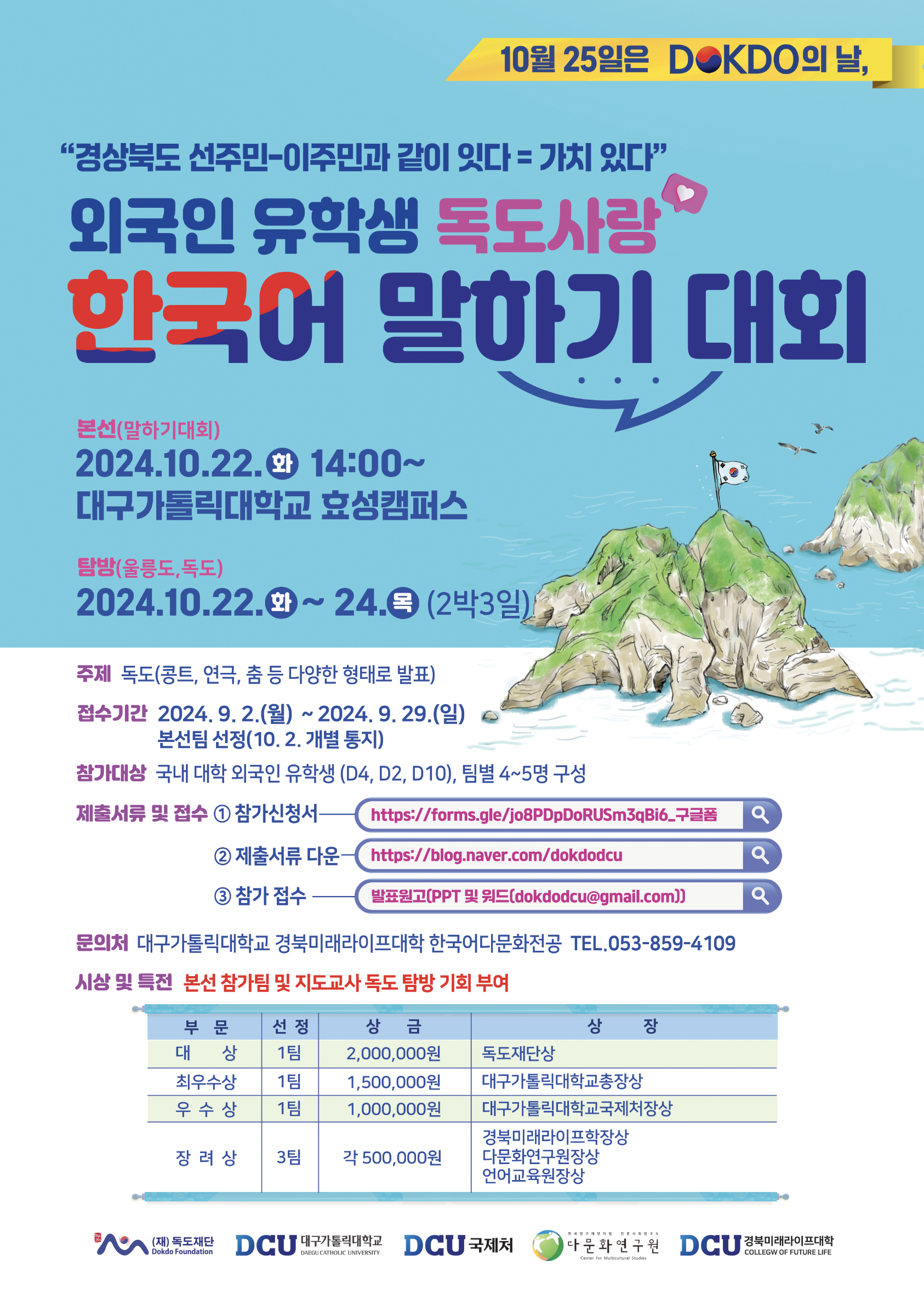 1. 일 정: 2024년 10월 22일(화) 한국어 말하기대회 10월 22일(화) ~ 24일(목) 울릉도·독도 탐방 2. 장 소: 대구가톨릭대학교 효성캠퍼스(경산시 소재) 3. 대 상: 국내 대학(원) 재학 및 졸업 외국인 유학생 4. 내 용: 외국인 유학생 독도사랑 한국어 말하기대회 및 본선 진출팀 울릉도·독도 현장 체험 5. 기 타: 자세한 사항은 첨부된 포스터 참조 6. 문 의: 경북미래라이프대학 한국어다문화전공 ☎053)859-4109  붙 임 : 2024년 외국인 유학생 독도사랑 한마당 포스터(각 대학별 홍보 요청) 1부.  끝.