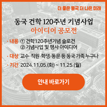 동국 건학 120주년 기념사업 아이디어 공모전 □ 내용 : ①건학120주년기념 슬로건, ②기념사업 및 행사 아이디어 □ 대상 : 본교 교수·직원·학생·동문 등 동국 가족 누구나 □ 기간 : 2024.11.5.(화) ~ 11.25.(월) 안내 바로가기