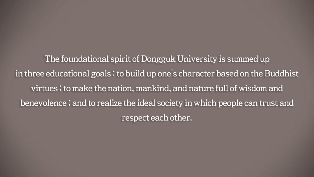 
The foundational spirit of Dongguk University is summed up in three educational goals : to build up one's character based on the Buddhist virtues ; to make the nation, mankind, and nature full of wisdom and benevolence ; and to realize the ideal society in which people can trust and respect each other.